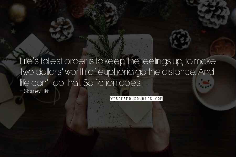 Stanley Elkin quotes: Life's tallest order is to keep the feelings up, to make two dollars' worth of euphoria go the distance. And life can't do that. So fiction does.