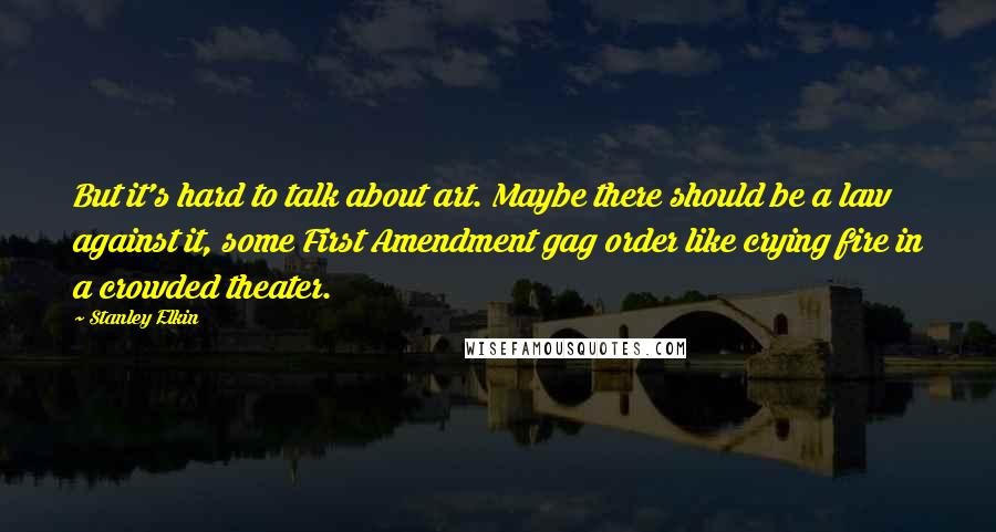 Stanley Elkin quotes: But it's hard to talk about art. Maybe there should be a law against it, some First Amendment gag order like crying fire in a crowded theater.