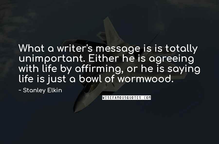 Stanley Elkin quotes: What a writer's message is is totally unimportant. Either he is agreeing with life by affirming, or he is saying life is just a bowl of wormwood.