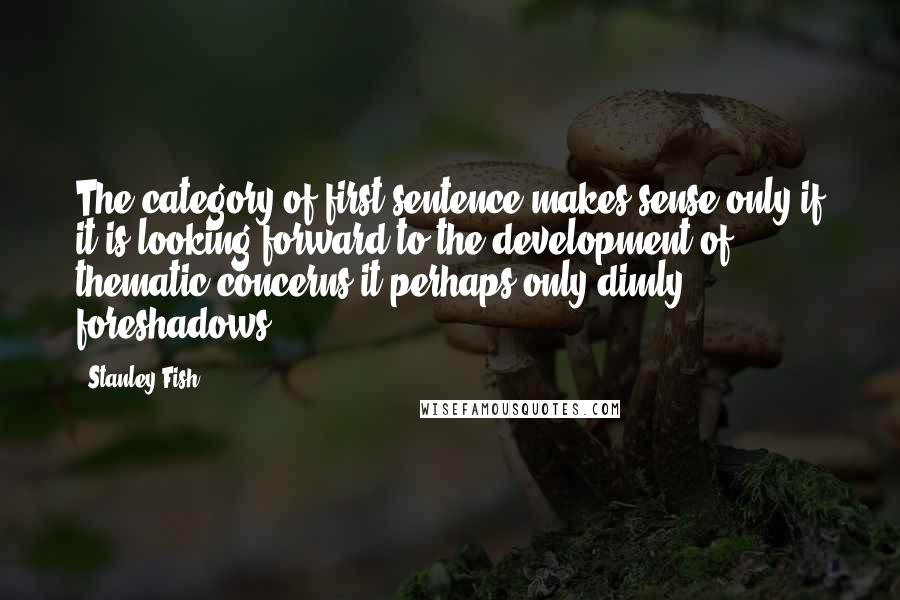 Stanley Fish quotes: The category of first sentence makes sense only if it is looking forward to the development of thematic concerns it perhaps only dimly foreshadows.