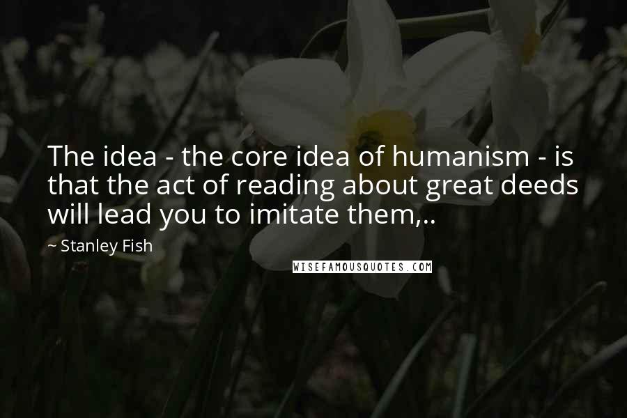 Stanley Fish quotes: The idea - the core idea of humanism - is that the act of reading about great deeds will lead you to imitate them,..