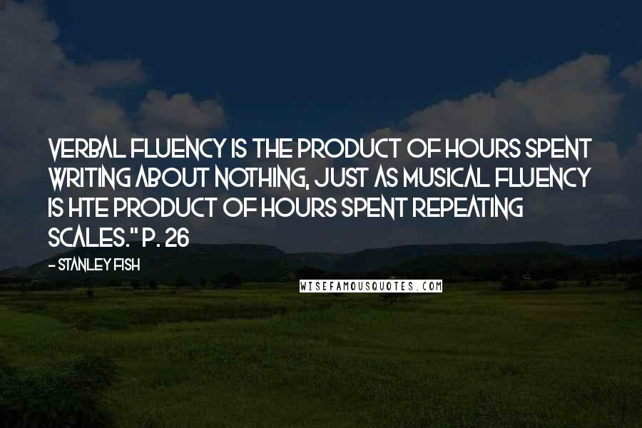 Stanley Fish quotes: Verbal fluency is the product of hours spent writing about nothing, just as musical fluency is hte product of hours spent repeating scales." p. 26