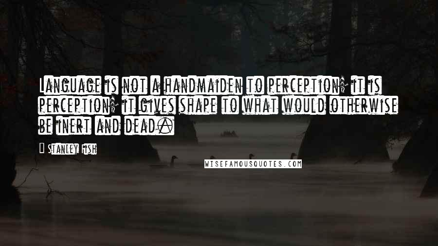 Stanley Fish quotes: Language is not a handmaiden to perception; it is perception; it gives shape to what would otherwise be inert and dead.