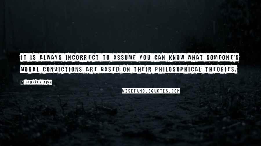 Stanley Fish quotes: It is always incorrect to assume you can know what someone's moral convictions are based on their philosophical theories.