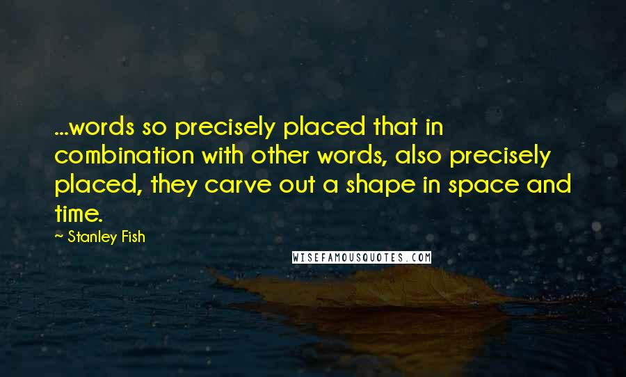 Stanley Fish quotes: ...words so precisely placed that in combination with other words, also precisely placed, they carve out a shape in space and time.