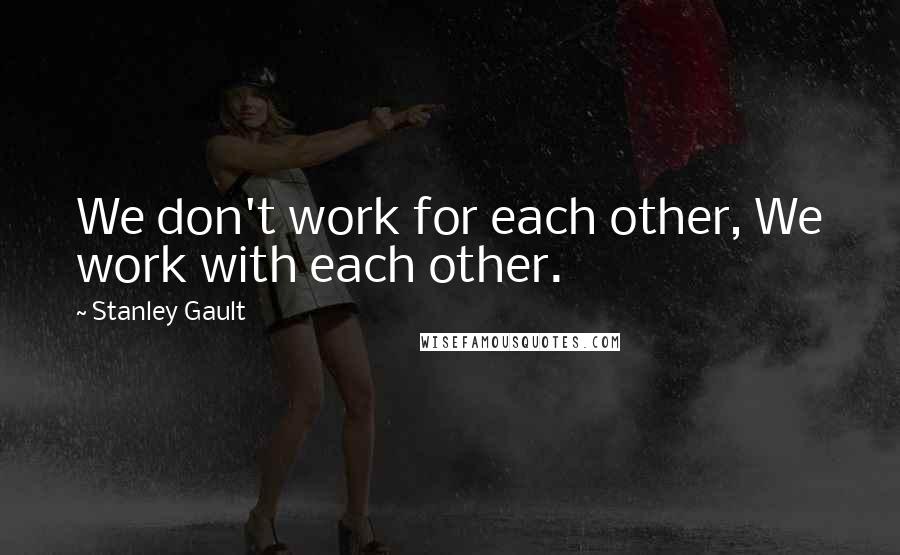 Stanley Gault quotes: We don't work for each other, We work with each other.