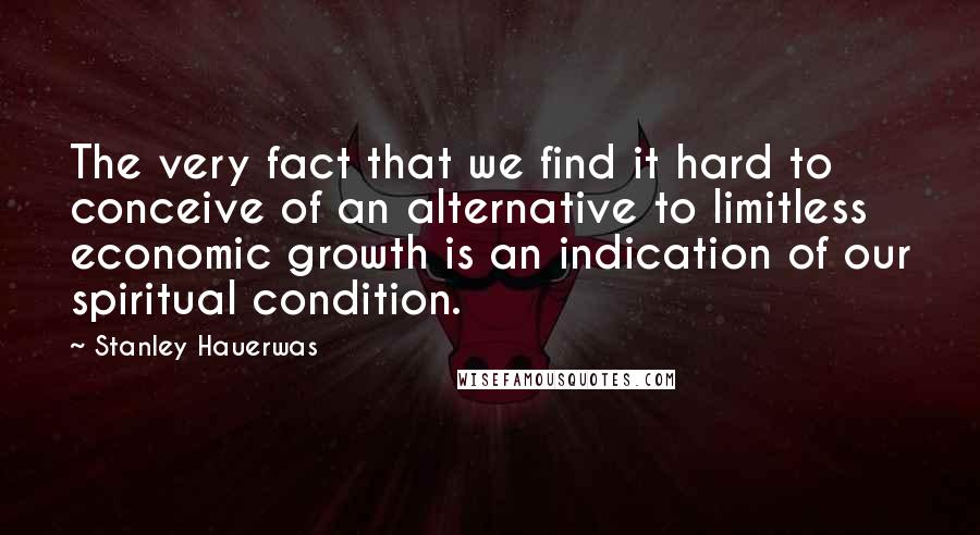 Stanley Hauerwas quotes: The very fact that we find it hard to conceive of an alternative to limitless economic growth is an indication of our spiritual condition.