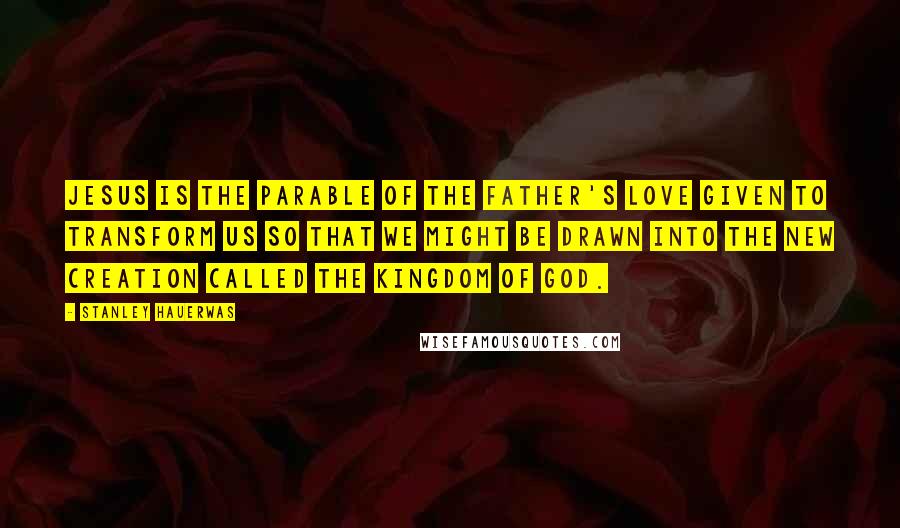 Stanley Hauerwas quotes: Jesus is the parable of the Father's love given to transform us so that we might be drawn into the new creation called the kingdom of God.