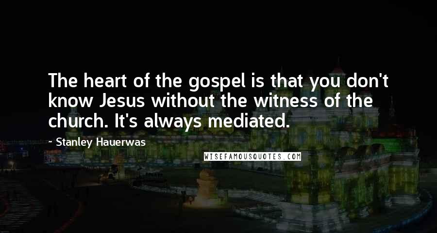 Stanley Hauerwas quotes: The heart of the gospel is that you don't know Jesus without the witness of the church. It's always mediated.