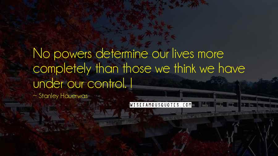 Stanley Hauerwas quotes: No powers determine our lives more completely than those we think we have under our control. I