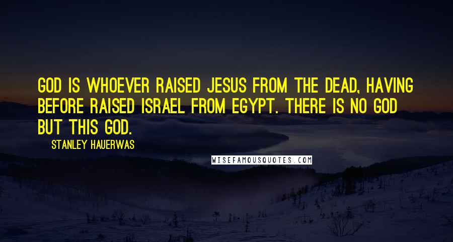 Stanley Hauerwas quotes: God is whoever raised Jesus from the dead, having before raised Israel from Egypt. There is no God but this God.