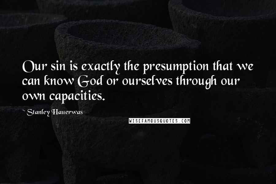 Stanley Hauerwas quotes: Our sin is exactly the presumption that we can know God or ourselves through our own capacities.