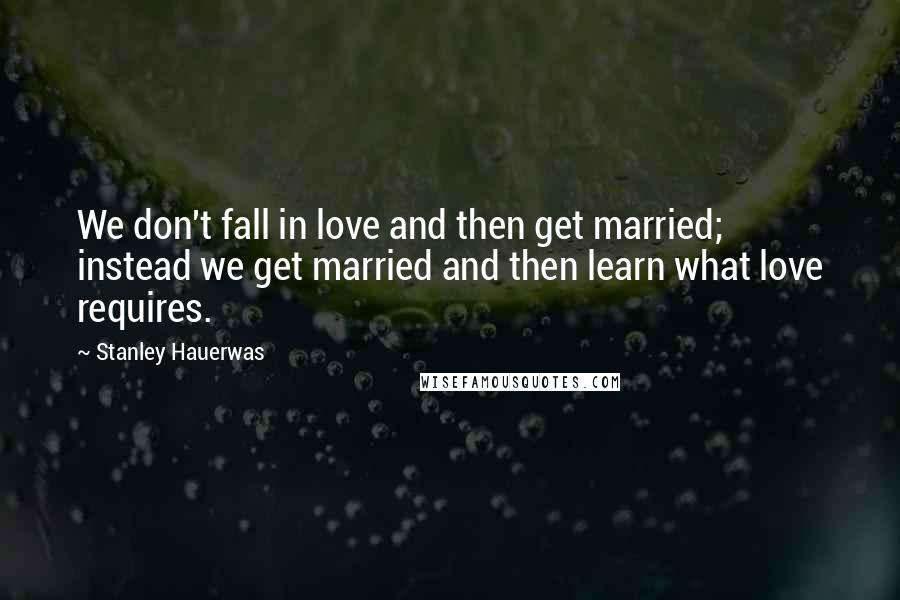 Stanley Hauerwas quotes: We don't fall in love and then get married; instead we get married and then learn what love requires.