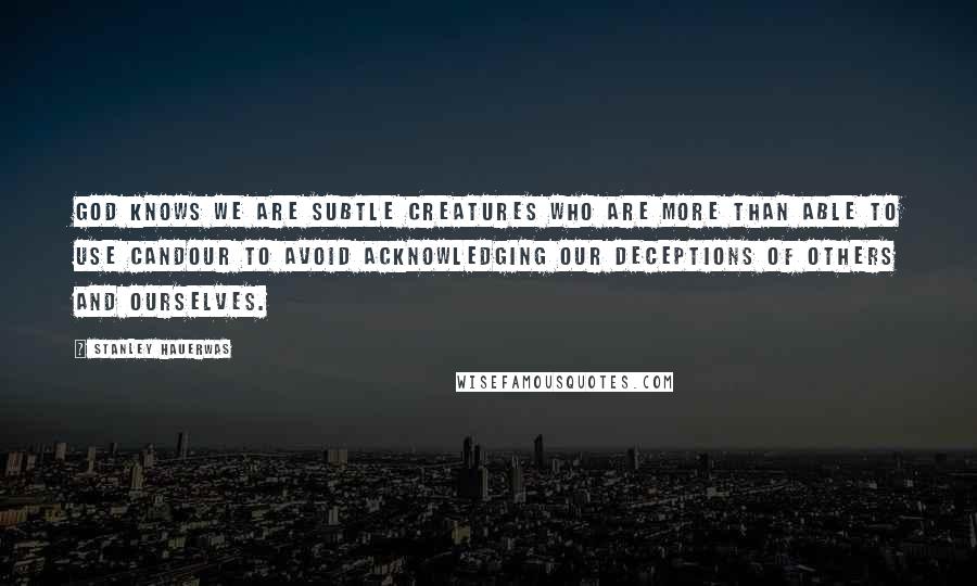 Stanley Hauerwas quotes: God knows we are subtle creatures who are more than able to use candour to avoid acknowledging our deceptions of others and ourselves.