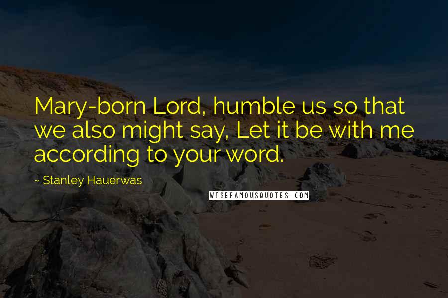 Stanley Hauerwas quotes: Mary-born Lord, humble us so that we also might say, Let it be with me according to your word.