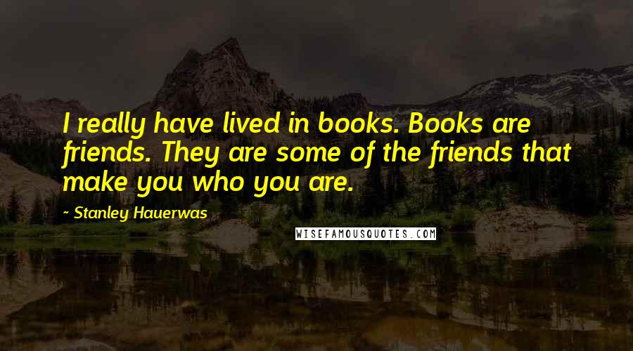 Stanley Hauerwas quotes: I really have lived in books. Books are friends. They are some of the friends that make you who you are.