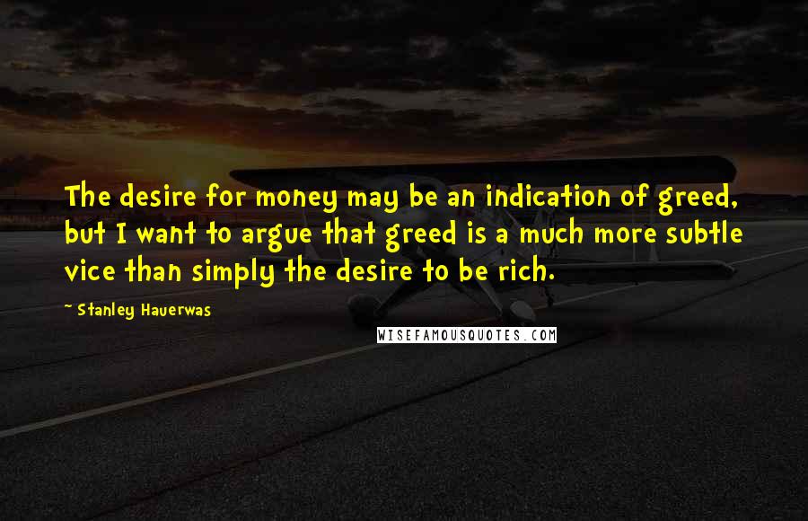 Stanley Hauerwas quotes: The desire for money may be an indication of greed, but I want to argue that greed is a much more subtle vice than simply the desire to be rich.