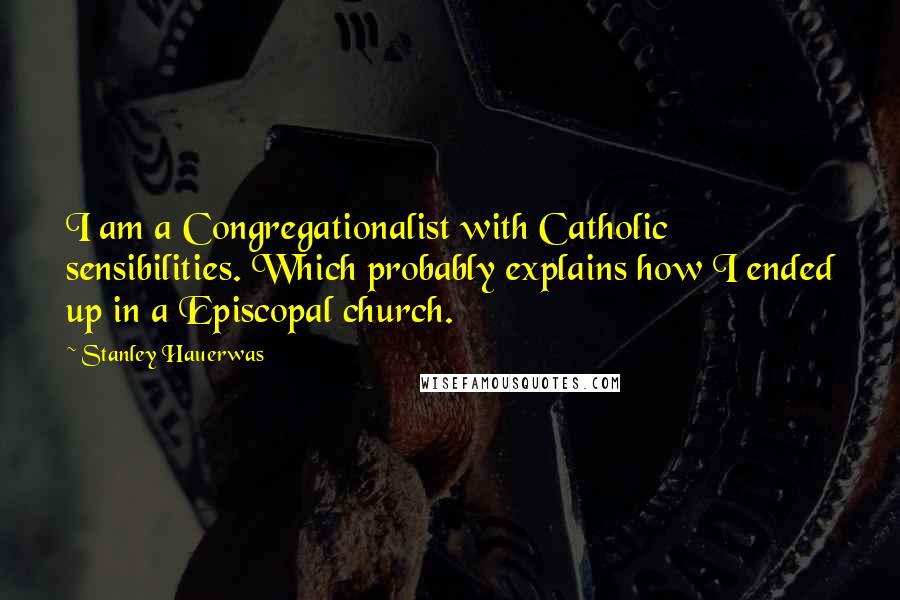 Stanley Hauerwas quotes: I am a Congregationalist with Catholic sensibilities. Which probably explains how I ended up in a Episcopal church.