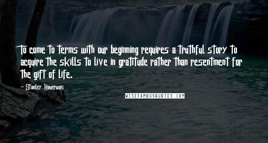 Stanley Hauerwas quotes: To come to terms with our beginning requires a truthful story to acquire the skills to live in gratitude rather than resentment for the gift of life.