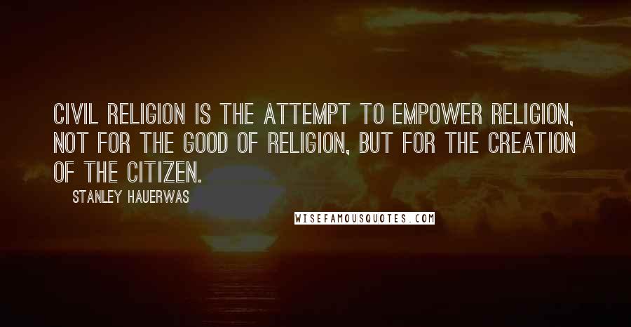 Stanley Hauerwas quotes: Civil religion is the attempt to empower religion, not for the good of religion, but for the creation of the citizen.