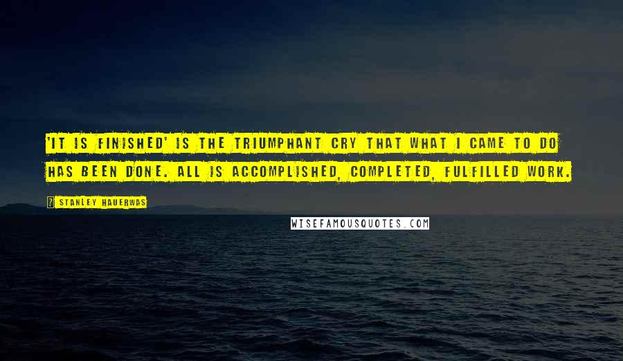 Stanley Hauerwas quotes: 'It is finished' is the triumphant cry that what I came to do has been done. All is accomplished, completed, fulfilled work.