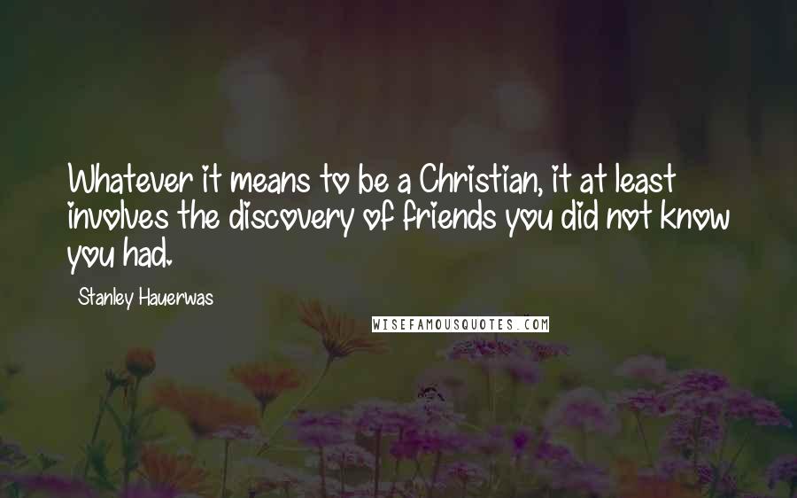 Stanley Hauerwas quotes: Whatever it means to be a Christian, it at least involves the discovery of friends you did not know you had.