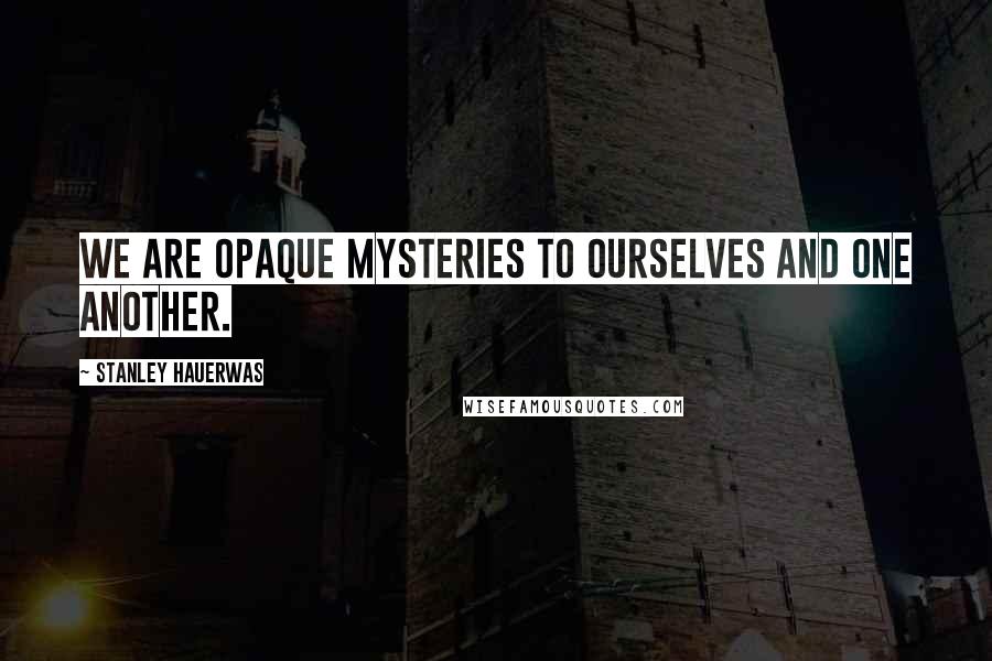 Stanley Hauerwas quotes: We are opaque mysteries to ourselves and one another.