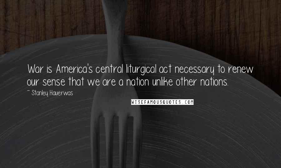 Stanley Hauerwas quotes: War is America's central liturgical act necessary to renew our sense that we are a nation unlike other nations.