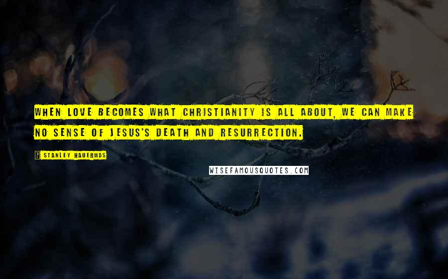 Stanley Hauerwas quotes: When love becomes what Christianity is all about, we can make no sense of Jesus's death and resurrection.