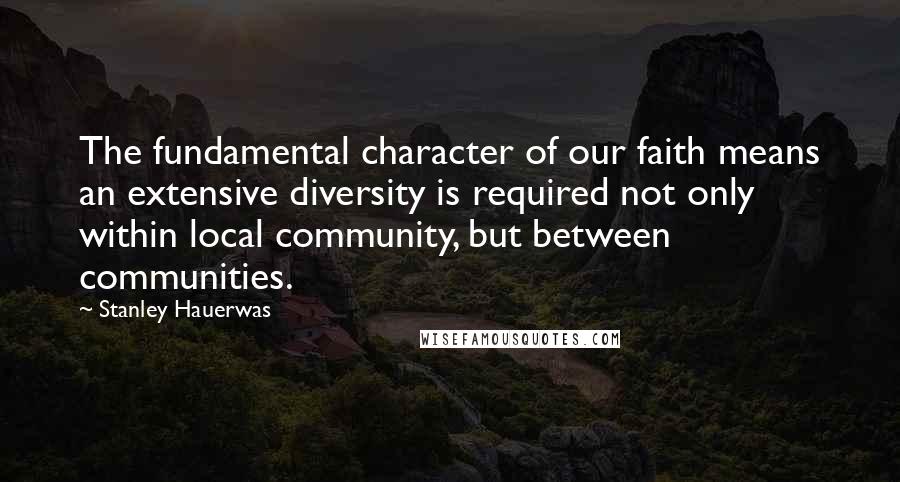 Stanley Hauerwas quotes: The fundamental character of our faith means an extensive diversity is required not only within local community, but between communities.