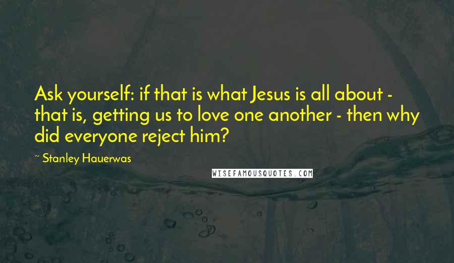 Stanley Hauerwas quotes: Ask yourself: if that is what Jesus is all about - that is, getting us to love one another - then why did everyone reject him?