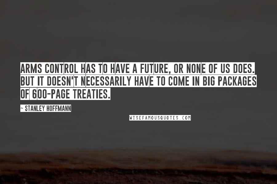 Stanley Hoffmann quotes: Arms control has to have a future, or none of us does. But it doesn't necessarily have to come in big packages of 600-page treaties. Stanley Hoffmann quotes: Arms control has to have a future, or none of us does. But it doesn't necessarily have to come in big packages of 600-page treaties.