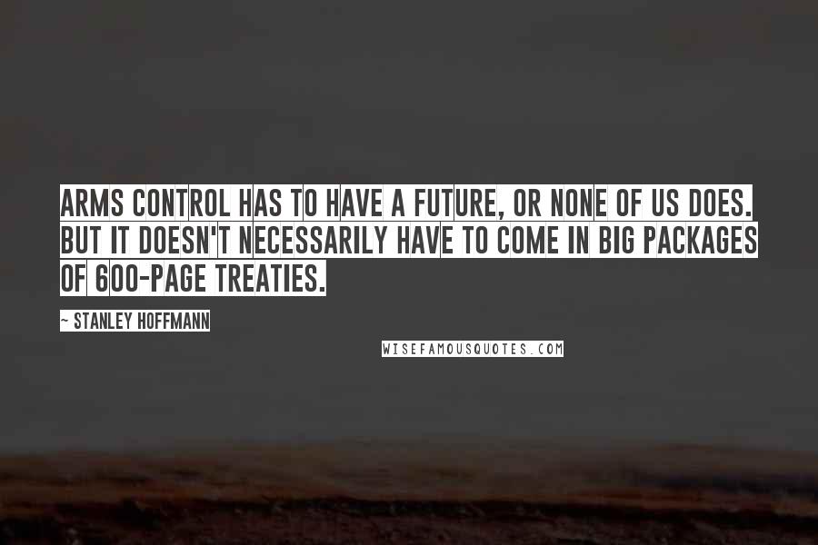 Stanley Hoffmann quotes: Arms control has to have a future, or none of us does. But it doesn't necessarily have to come in big packages of 600-page treaties.