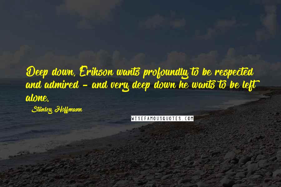Stanley Hoffmann quotes: Deep down, Erikson wants profoundly to be respected and admired - and very deep down he wants to be left alone. Stanley Hoffmann quotes: Deep down, Erikson wants profoundly to be respected and admired - and very deep down he wants to be left alone.