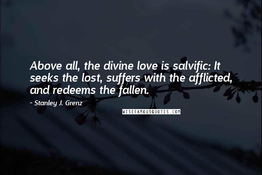 Stanley J. Grenz quotes: Above all, the divine love is salvific: It seeks the lost, suffers with the afflicted, and redeems the fallen. Stanley J. Grenz quotes: Above all, the divine love is salvific: It seeks the lost, suffers with the afflicted, and redeems the fallen.