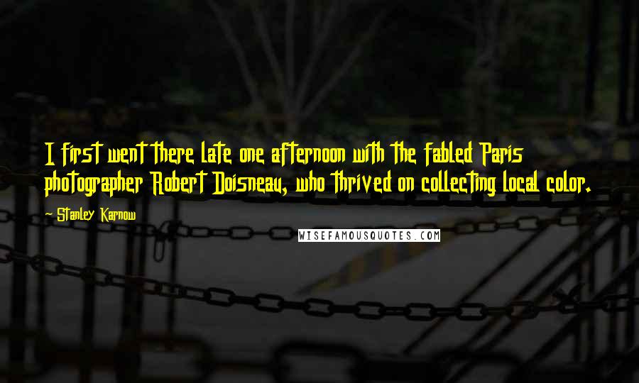 Stanley Karnow quotes: I first went there late one afternoon with the fabled Paris photographer Robert Doisneau, who thrived on collecting local color.
