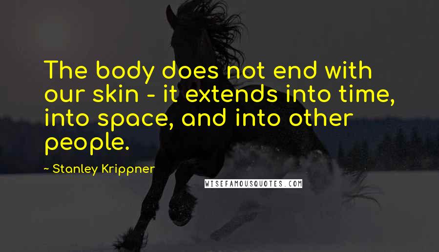 Stanley Krippner quotes: The body does not end with our skin - it extends into time, into space, and into other people.