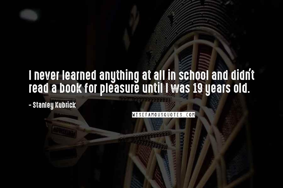 Stanley Kubrick quotes: I never learned anything at all in school and didn't read a book for pleasure until I was 19 years old.