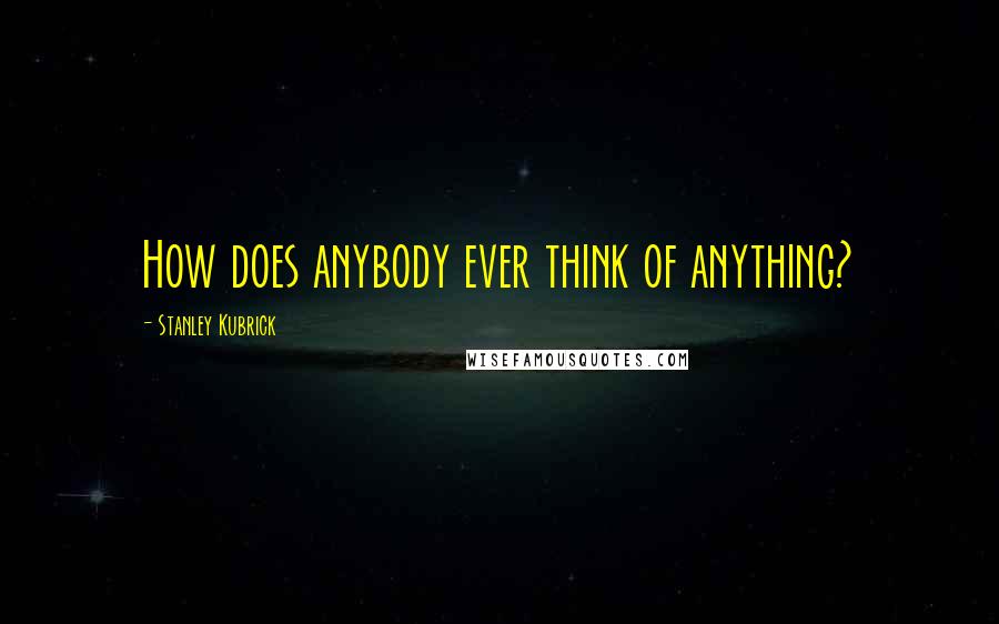 Stanley Kubrick quotes: How does anybody ever think of anything?