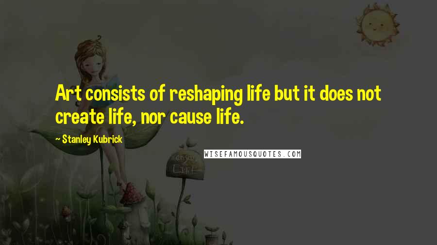 Stanley Kubrick quotes: Art consists of reshaping life but it does not create life, nor cause life.