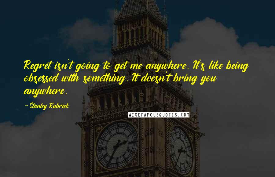 Stanley Kubrick quotes: Regret isn't going to get me anywhere. It's like being obsessed with something. It doesn't bring you anywhere.