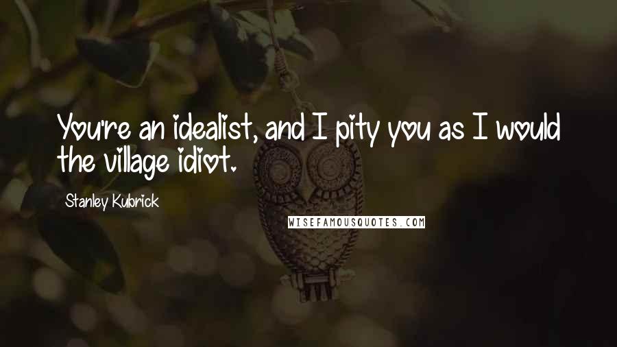 Stanley Kubrick quotes: You're an idealist, and I pity you as I would the village idiot.