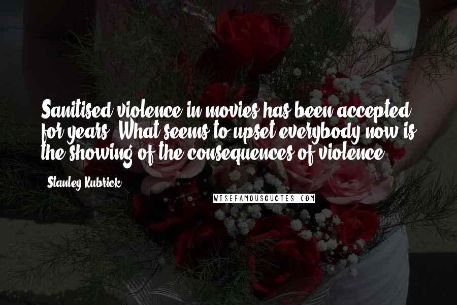 Stanley Kubrick quotes: Sanitised violence in movies has been accepted for years. What seems to upset everybody now is the showing of the consequences of violence.
