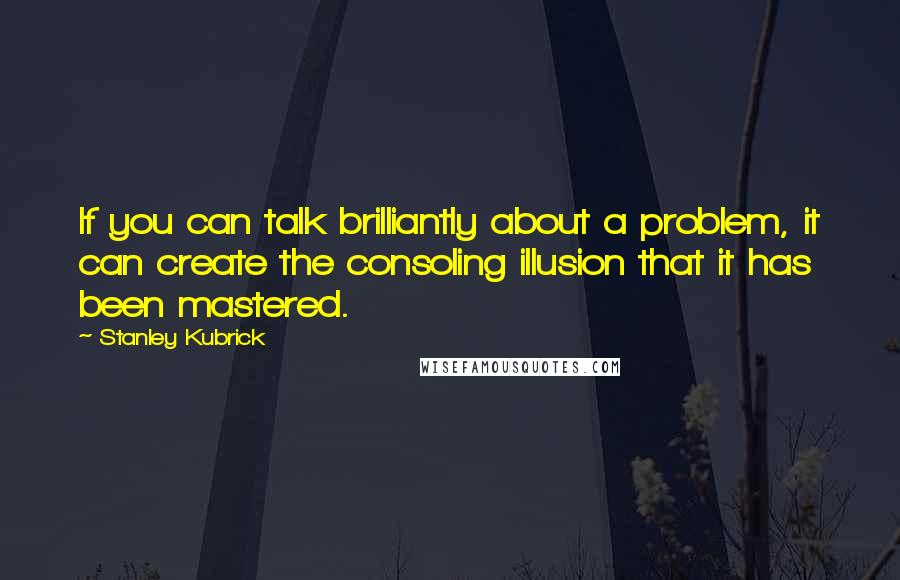 Stanley Kubrick quotes: If you can talk brilliantly about a problem, it can create the consoling illusion that it has been mastered.