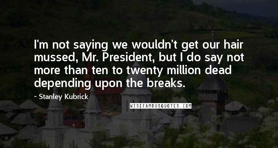 Stanley Kubrick quotes: I'm not saying we wouldn't get our hair mussed, Mr. President, but I do say not more than ten to twenty million dead depending upon the breaks.