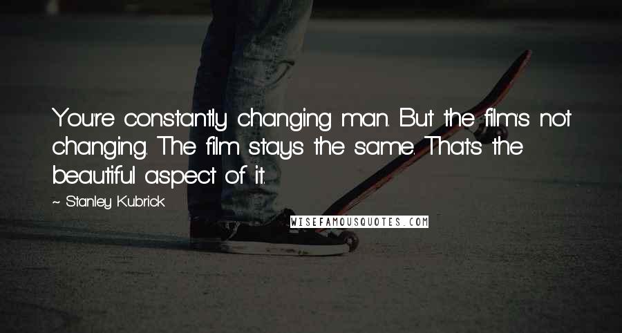 Stanley Kubrick quotes: You're constantly changing man. But the film's not changing. The film stays the same. That's the beautiful aspect of it.