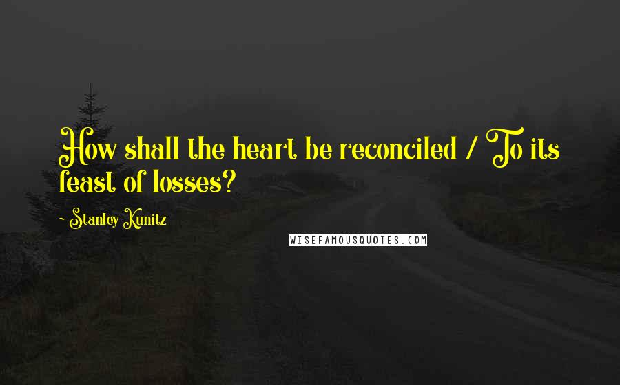 Stanley Kunitz quotes: How shall the heart be reconciled / To its feast of losses?