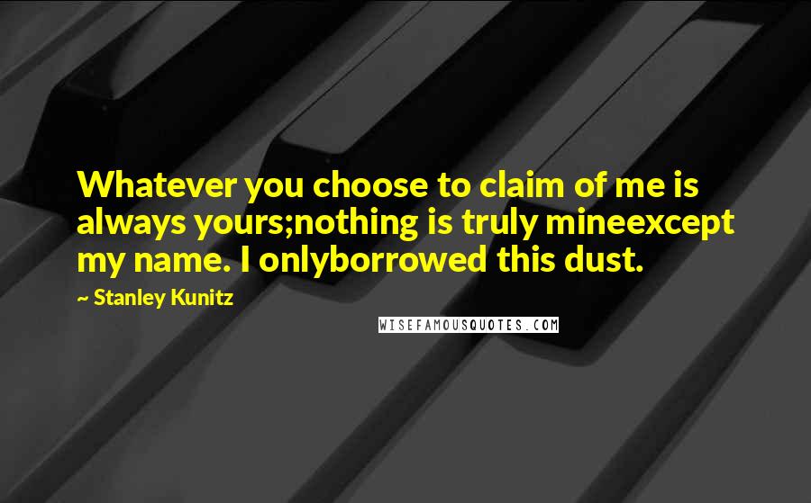 Stanley Kunitz quotes: Whatever you choose to claim of me is always yours;nothing is truly mineexcept my name. I onlyborrowed this dust. Stanley Kunitz quotes: Whatever you choose to claim of me is always yours;nothing is truly mineexcept my name. I onlyborrowed this dust.