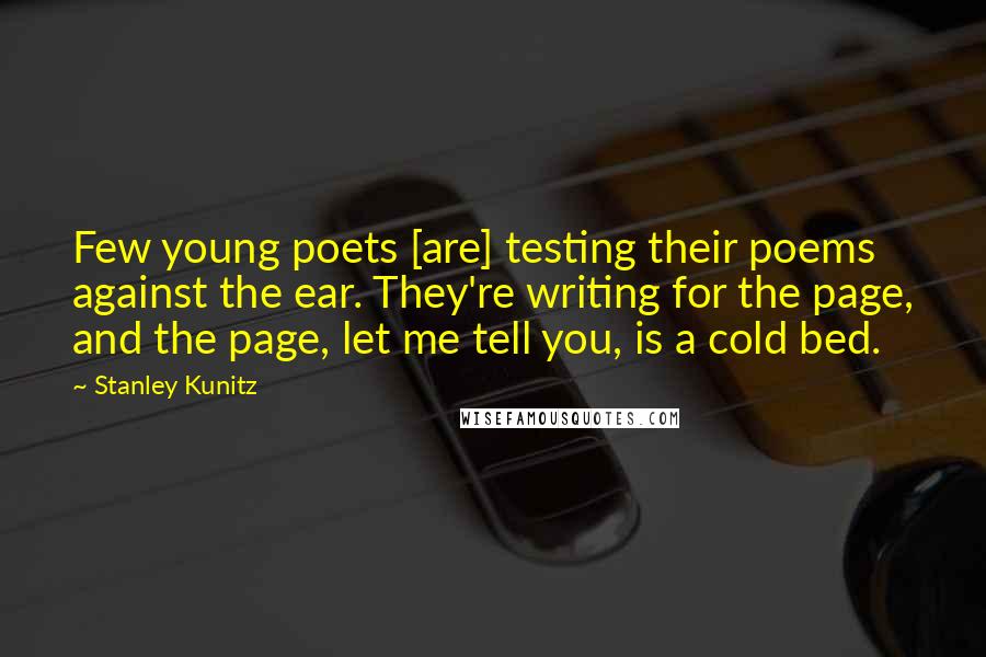 Stanley Kunitz quotes: Few young poets [are] testing their poems against the ear. They're writing for the page, and the page, let me tell you, is a cold bed.