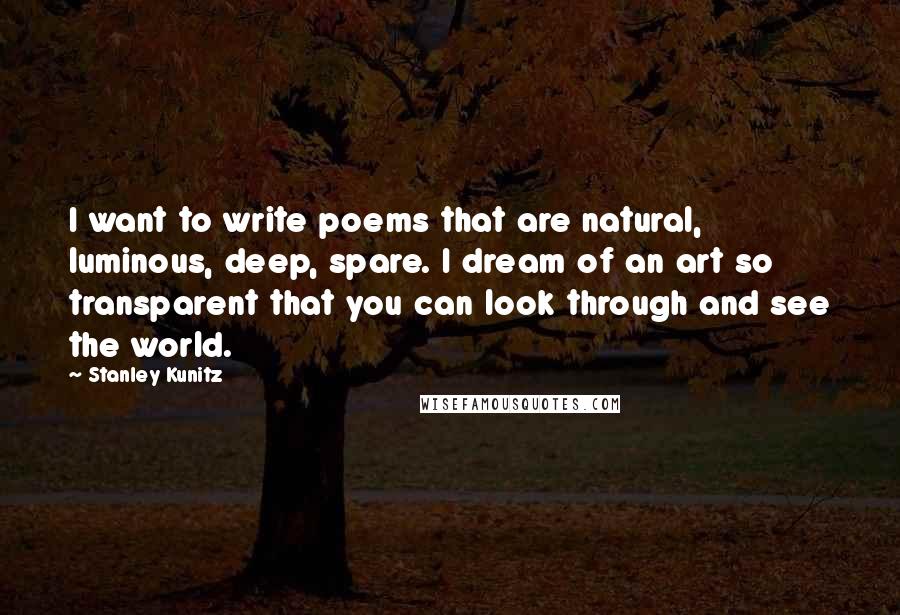 Stanley Kunitz quotes: I want to write poems that are natural, luminous, deep, spare. I dream of an art so transparent that you can look through and see the world.